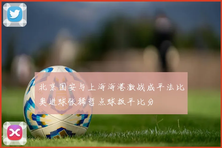 北京国安与上海海港激战成平法比奥进球张稀哲点球扳平比分