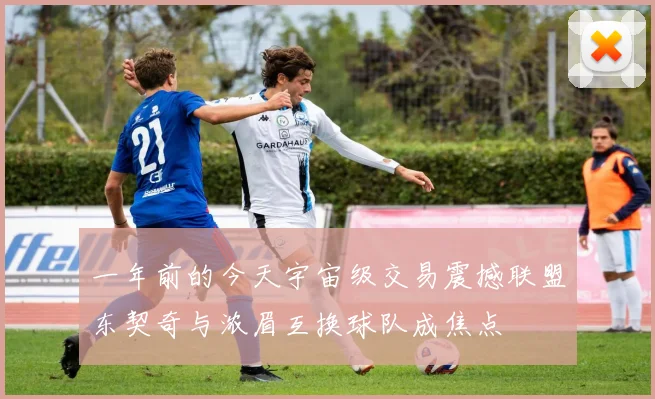 一年前的今天宇宙级交易震撼联盟东契奇与浓眉互换球队成焦点