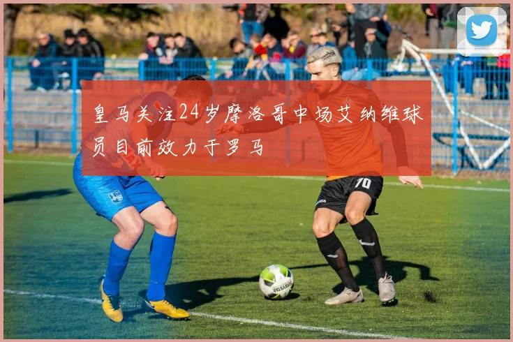 皇马关注24岁摩洛哥中场艾纳维球员目前效力于罗马