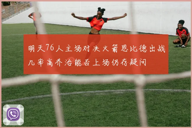 明天76人主场对决火箭恩比德出战几率高乔治能否上场仍存疑问