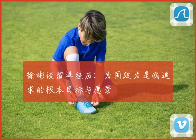 徐彬谈留洋经历：为国效力是我追求的根本目标与愿景