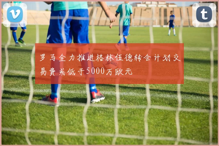 罗马全力推进格林伍德转会计划交易费或低于5000万欧元
