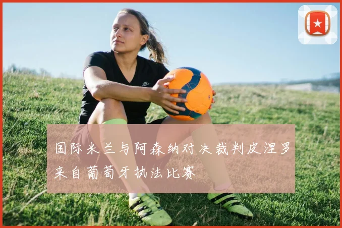 国际米兰与阿森纳对决裁判皮涅罗来自葡萄牙执法比赛