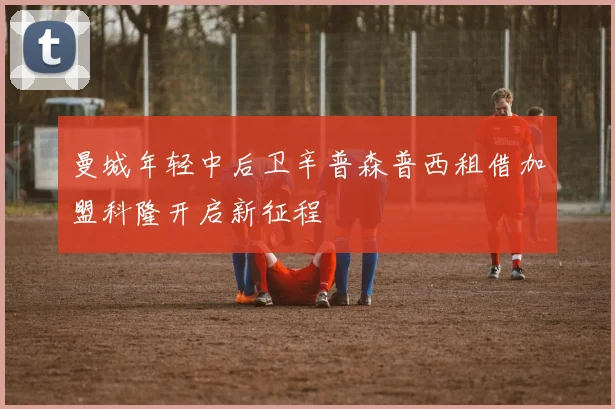 曼城年轻中后卫辛普森普西租借加盟科隆开启新征程