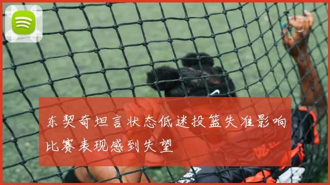 东契奇坦言状态低迷投篮失准影响比赛表现感到失望