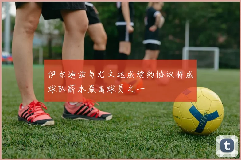 伊尔迪兹与尤文达成续约协议将成球队薪水最高球员之一