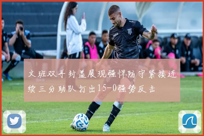文班双手封盖展现强悍防守紧接连续三分助队打出15-0强势反击