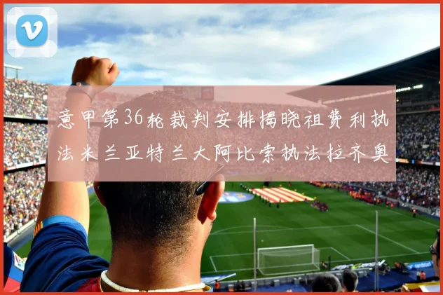 意甲第36轮裁判安排揭晓祖费利执法米兰亚特兰大阿比索执法拉齐奥国米