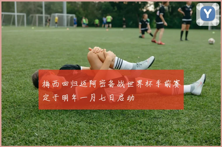 梅西回归迈阿密备战世界杯季前赛定于明年一月七日启动