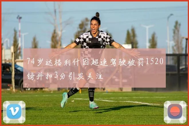 74岁达格利什因超速驾驶被罚1520镑并扣3分引发关注