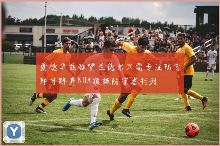 爱德华兹称赞兰德尔只需专注防守即可跻身NBA顶级防守者行列