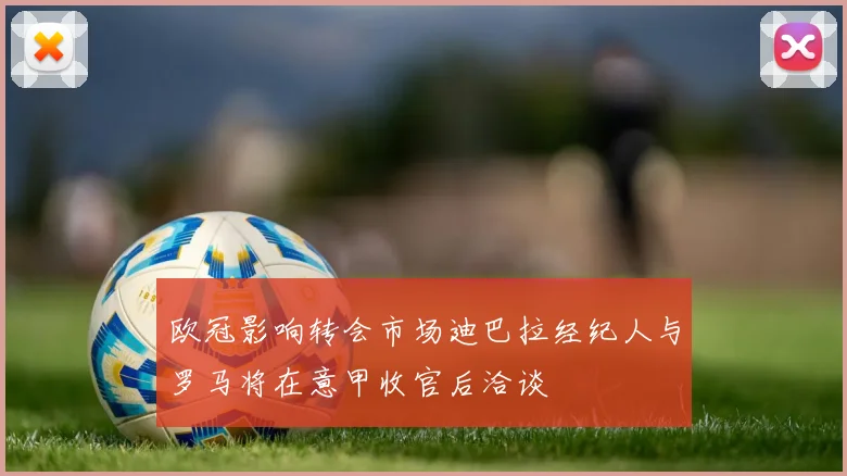 欧冠影响转会市场迪巴拉经纪人与罗马将在意甲收官后洽谈