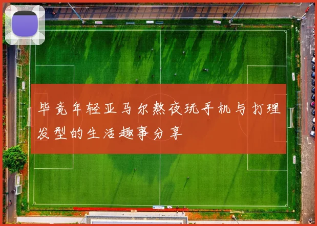 毕竟年轻亚马尔熬夜玩手机与打理发型的生活趣事分享