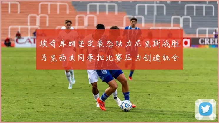 埃奇库姆坚定表态助力尼克斯战胜马克西共同承担比赛压力创造机会