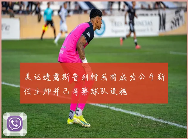 美记透露斯普利特或将成为公牛新任主帅并已考察球队设施