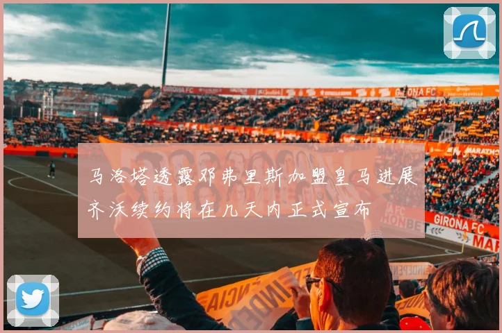 马洛塔透露邓弗里斯加盟皇马进展齐沃续约将在几天内正式宣布