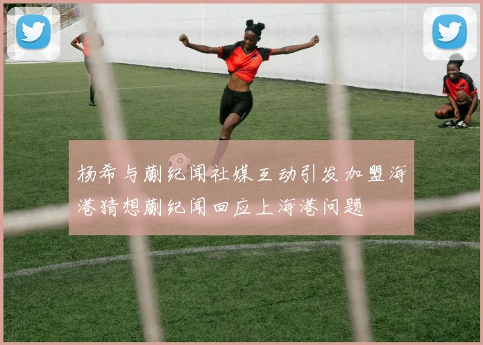杨希与蒯纪闻社媒互动引发加盟海港猜想蒯纪闻回应上海港问题